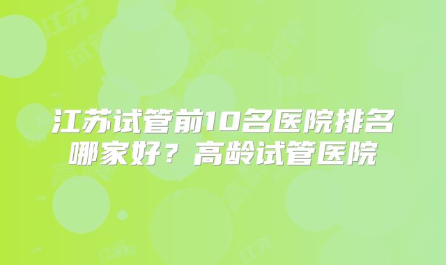 江苏试管前10名医院排名哪家好?高龄试管医院