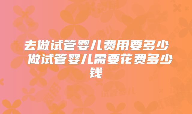 去做试管婴儿费用要多少 做试管婴儿需要花费多少钱