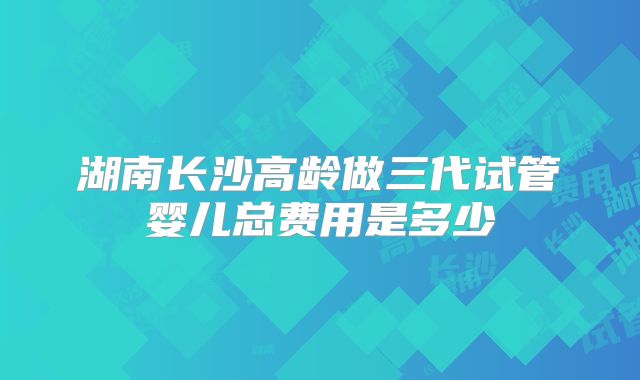 湖南长沙高龄做三代试管婴儿总费用是多少