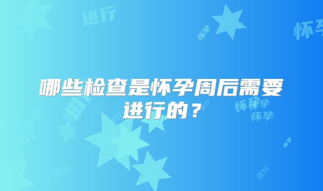 哪些检查是怀孕周后需要进行的?