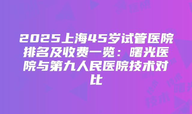 2025上海45岁试管医院排名及收费一览：曙光医院与第九人民医院技术对比