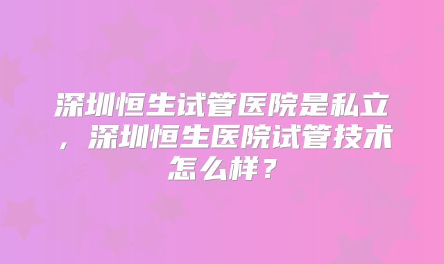 深圳恒生试管医院是私立，深圳恒生医院试管技术怎么样？