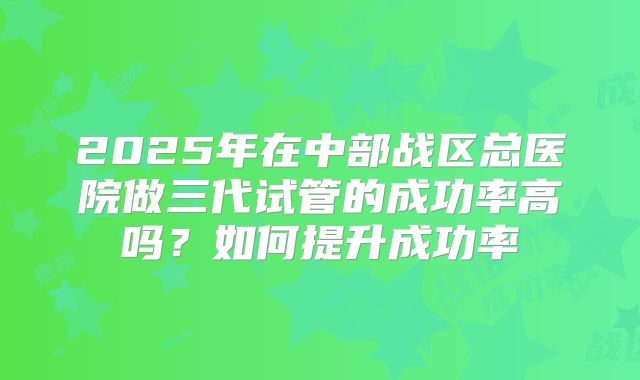 2025年在中部战区总医院做三代试管的成功率高吗?如何提升成功率