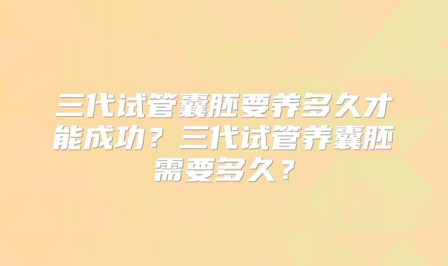三代试管囊胚要养多久才能成功?三代试管养囊胚需要多久?