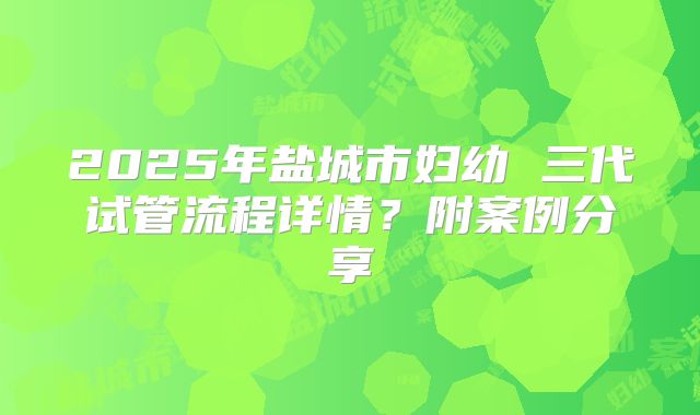 2025年盐城市妇幼 三代试管流程详情?附案例分享