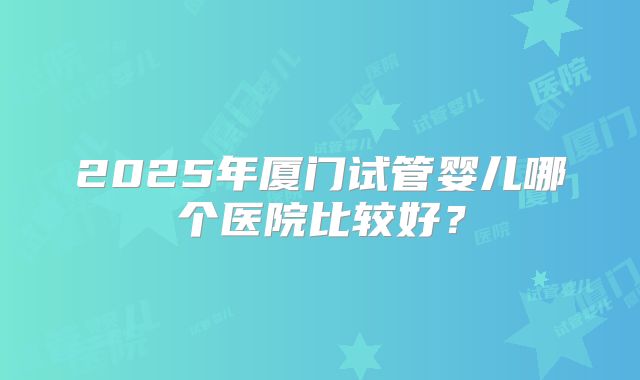 2025年厦门试管婴儿哪个医院比较好？