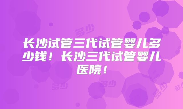 长沙试管三代试管婴儿多少钱！长沙三代试管婴儿医院！