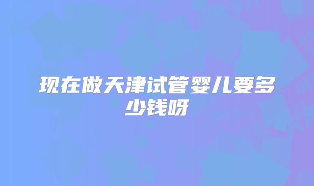 现在做天津试管婴儿要多少钱呀