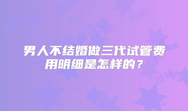 男人不结婚做三代试管费用明细是怎样的?