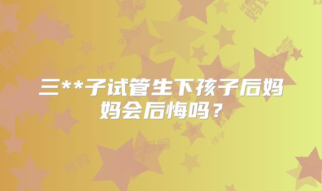 三**子试管生下孩子后妈妈会后悔吗?