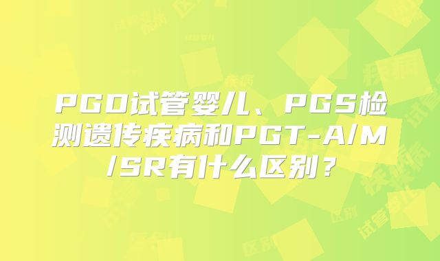 PGD试管婴儿、PGS检测遗传疾病和PGT-A/M/SR有什么区别?