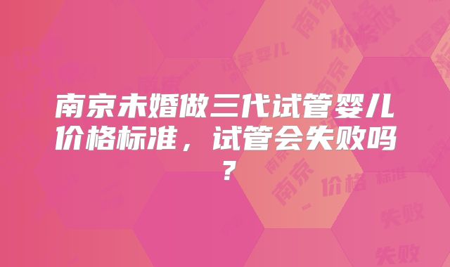 南京未婚做三代试管婴儿价格标准，试管会失败吗？