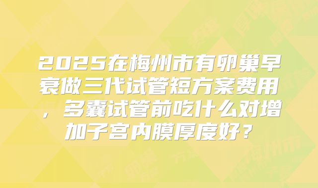 2025在梅州市有卵巢早衰做三代试管短方案费用,多囊试管前吃什么对增加子宫内膜厚度好?