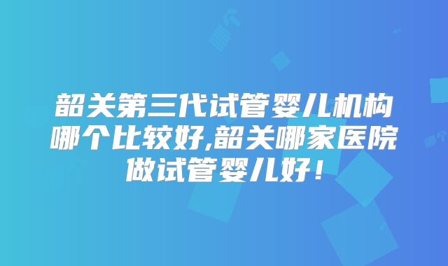 韶关第三代试管婴儿机构哪个比较好,韶关哪家医院做试管婴儿好!