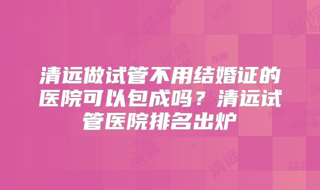 清远做试管不用结婚证的医院可以包成吗?清远试管医院排名出炉