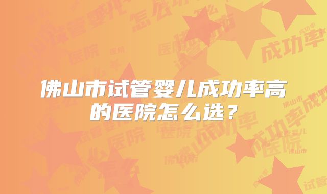 佛山市试管婴儿成功率高的医院怎么选？