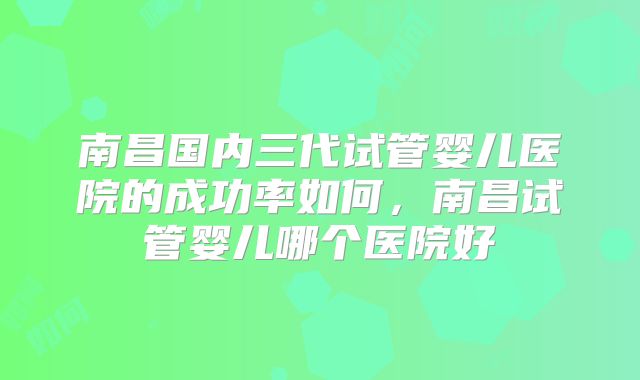 南昌国内三代试管婴儿医院的成功率如何，南昌试管婴儿哪个医院好