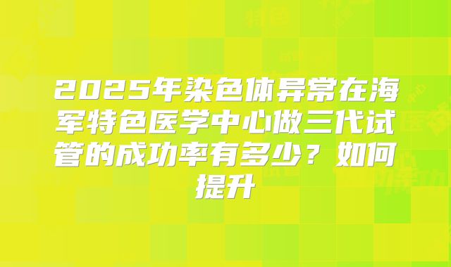 2025年染色体异常在海军特色医学中心做三代试管的成功率有多少?如何提升