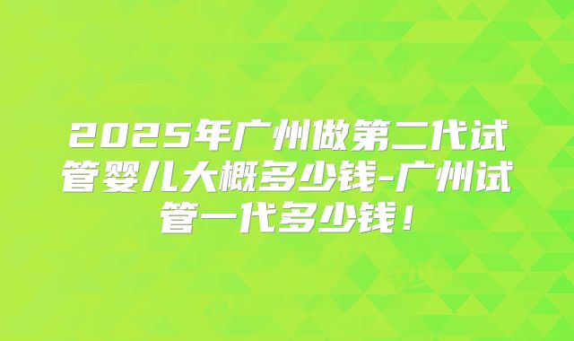 2025年广州做第二代试管婴儿大概多少钱-广州试管一代多少钱！