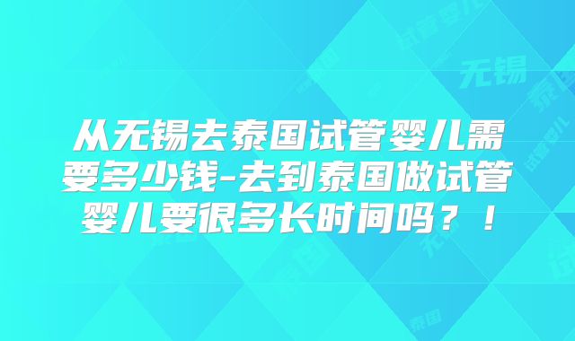从无锡去泰国试管婴儿需要多少钱-去到泰国做试管婴儿要很多长时间吗?!