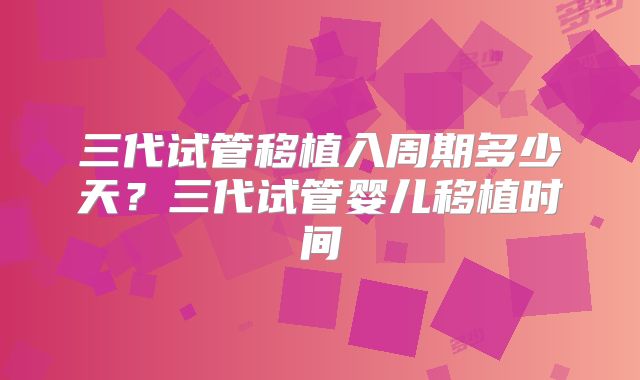三代试管移植入周期多少天?三代试管婴儿移植时间