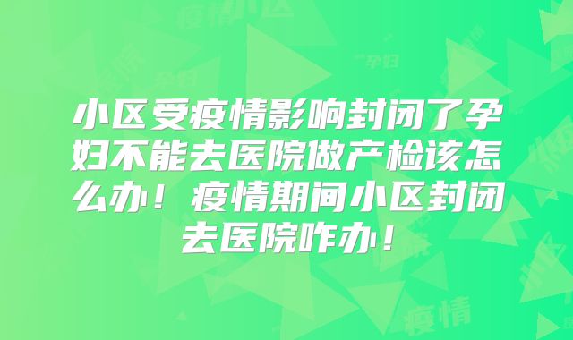 小区受疫情影响封闭了孕妇不能去医院做产检该怎么办！疫情期间小区封闭去医院咋办！