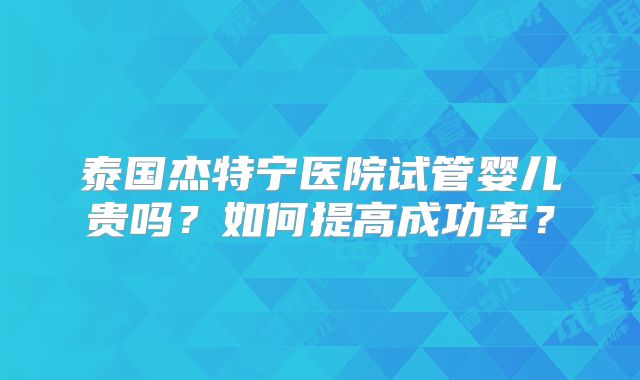 泰国杰特宁医院试管婴儿贵吗?如何提高成功率?