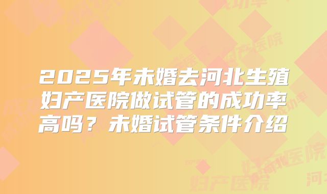 2025年未婚去河北生殖妇产医院做试管的成功率高吗?未婚试管条件介绍