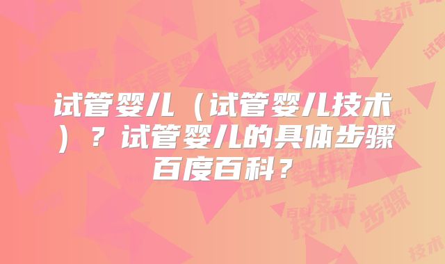 试管婴儿(试管婴儿技术)?试管婴儿的具体步骤百度百科?
