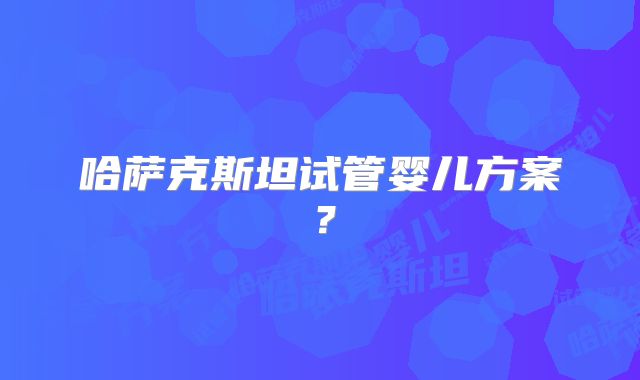 哈萨克斯坦试管婴儿方案？