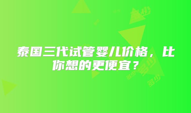泰国三代试管婴儿价格，比你想的更便宜？