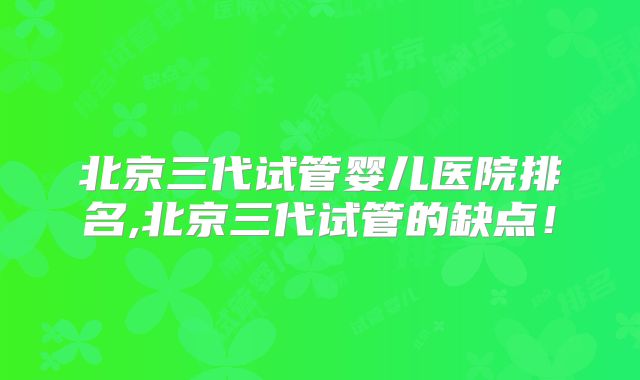 北京三代试管婴儿医院排名,北京三代试管的缺点!