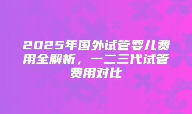 2025年国外试管婴儿费用全解析，一二三代试管费用对比