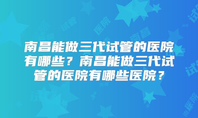 南昌能做三代试管的医院有哪些？南昌能做三代试管的医院有哪些医院？