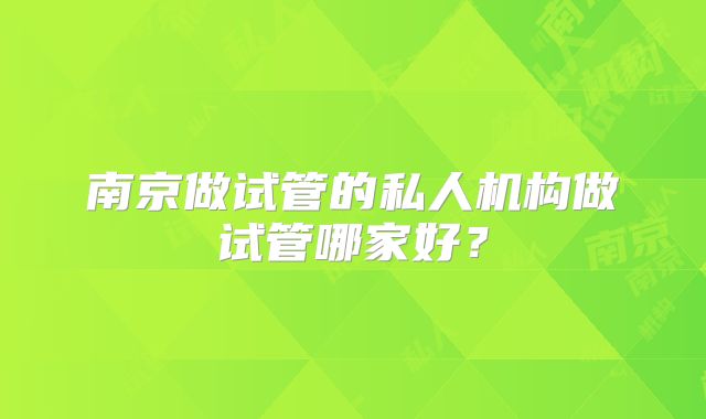 南京做试管的私人机构做试管哪家好？
