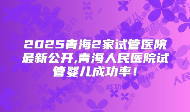 2025青海2家试管医院最新公开,青海人民医院试管婴儿成功率!