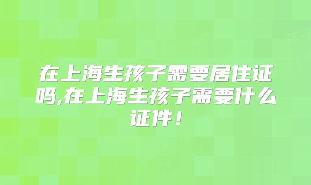 在上海生孩子需要居住证吗,在上海生孩子需要什么证件！