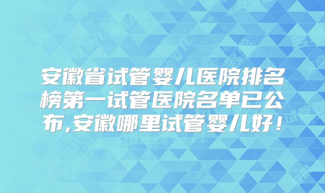 安徽省试管婴儿医院排名榜第一试管医院名单已公布,安徽哪里试管婴儿好！
