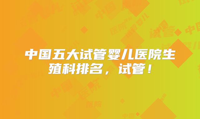 中国五大试管婴儿医院生殖科排名，试管！
