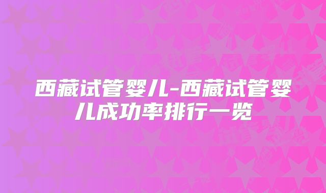 西藏试管婴儿-西藏试管婴儿成功率排行一览