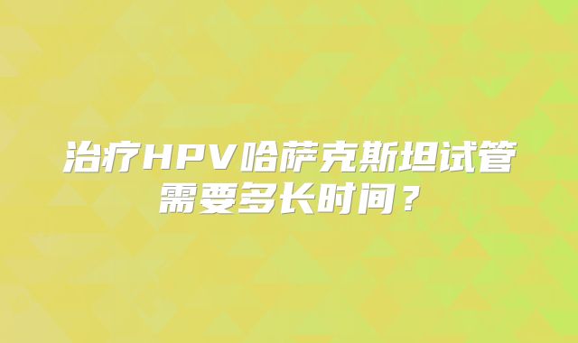 治疗HPV哈萨克斯坦试管需要多长时间?