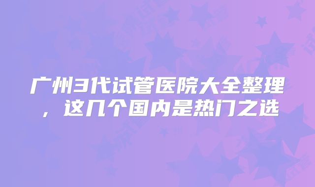 广州3代试管医院大全整理,这几个国内是热门之选