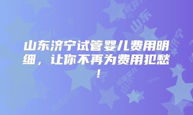 山东济宁试管婴儿费用明细，让你不再为费用犯愁！