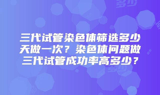 三代试管染色体筛选多少天做一次?染色体问题做三代试管成功率高多少?