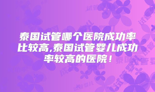 泰国试管哪个医院成功率比较高,泰国试管婴儿成功率较高的医院！