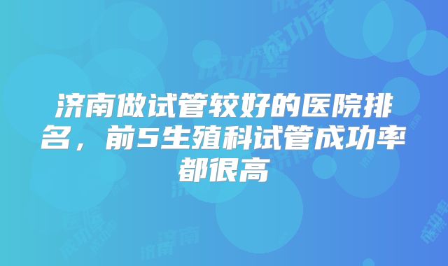 济南做试管较好的医院排名,前5生殖科试管成功率都很高
