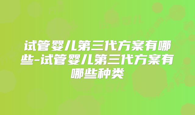 试管婴儿第三代方案有哪些-试管婴儿第三代方案有哪些种类