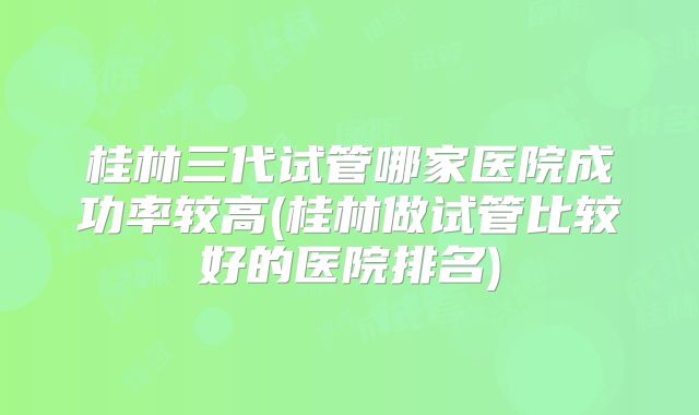 桂林三代试管哪家医院成功率较高(桂林做试管比较好的医院排名)