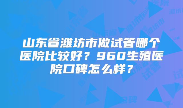 山东省潍坊市做试管哪个医院比较好？960生殖医院口碑怎么样？