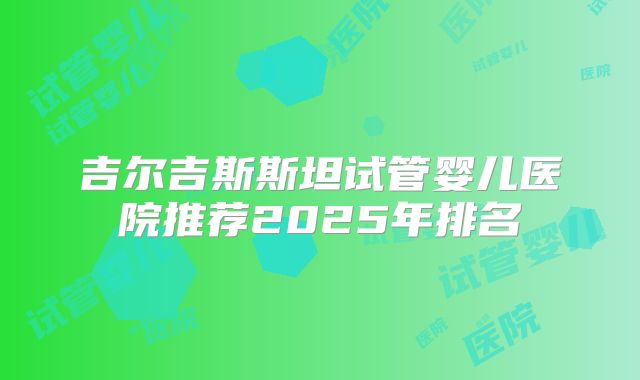 吉尔吉斯斯坦试管婴儿医院推荐2025年排名